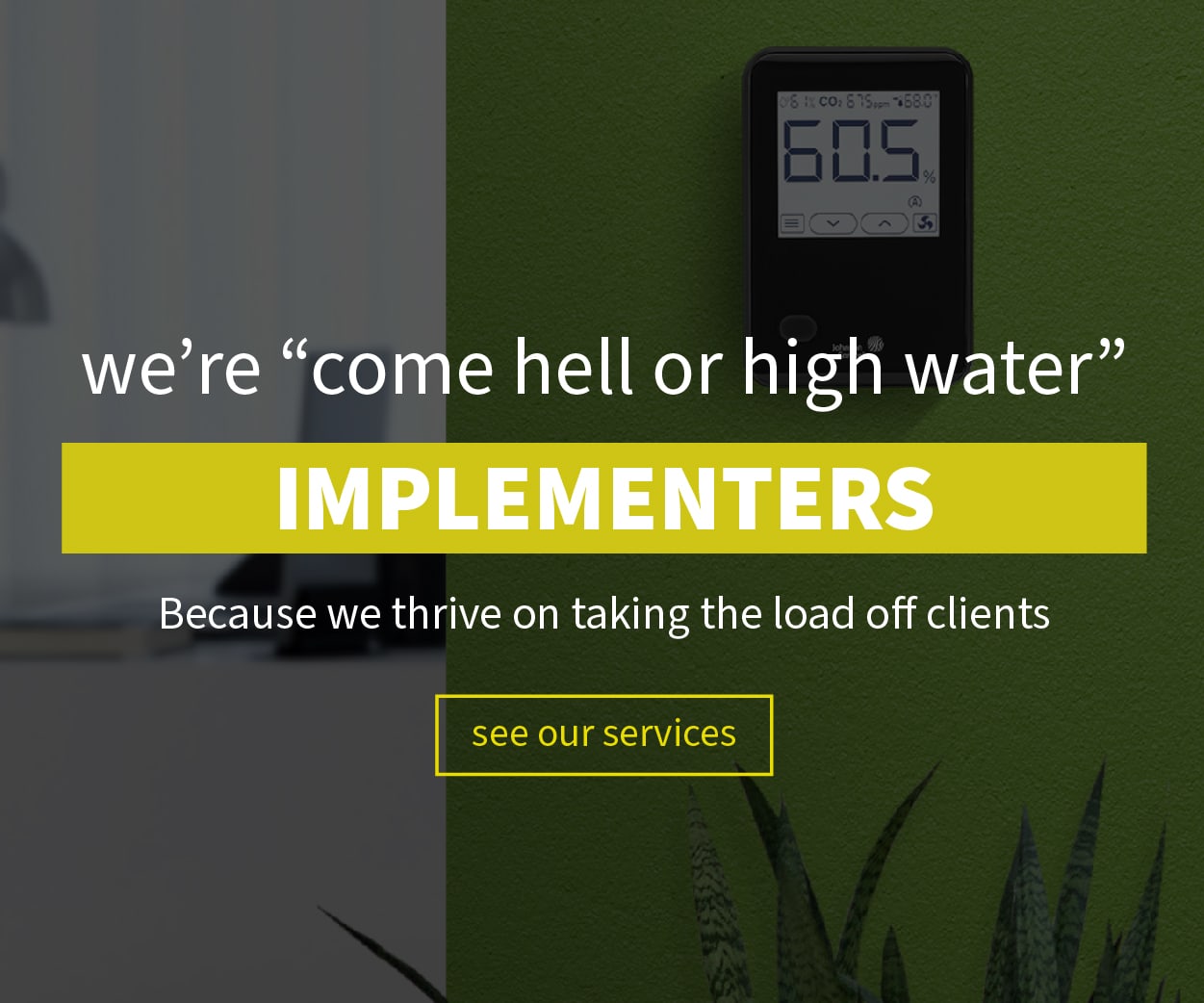 we're come hell or high water IMPLEMENTERS. Because we thrive on taking the load off clients.